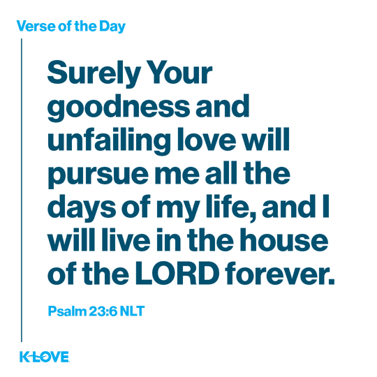 Surely Your goodness and unfailing love will pursue me all the days of my life, and I will live in the house of the LORD forever.