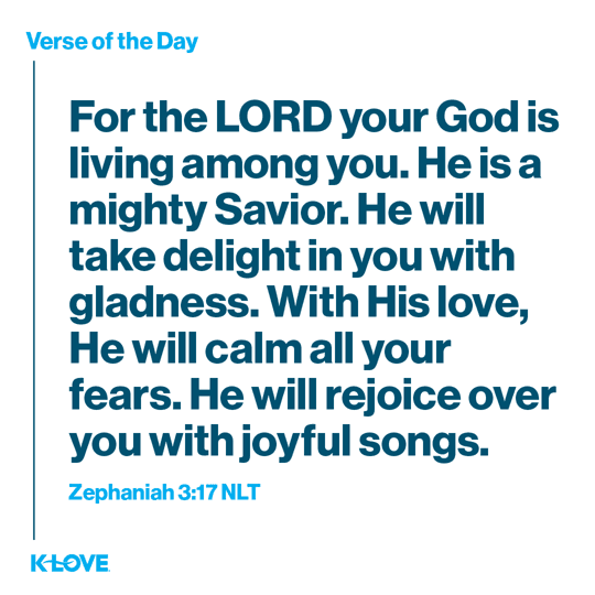 For the LORD your God is living among you. He is a mighty Savior. He will take delight in you with gladness. With His love, He will calm all your fears. He will rejoice over you with joyful songs.