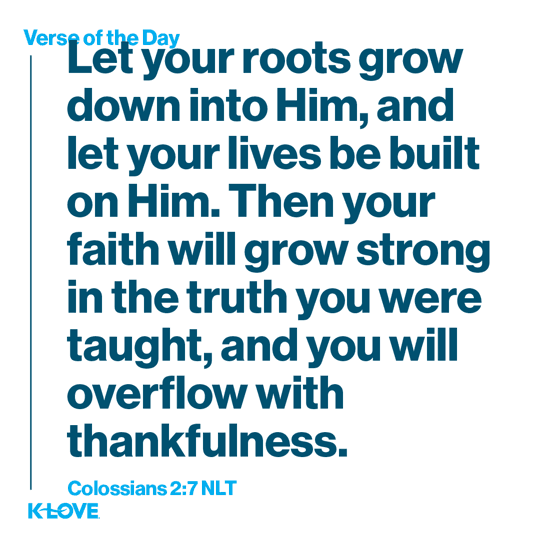 Let your roots grow down into Him, and let your lives be built on Him. Then your faith will grow strong in the truth you were taught, and you will overflow with thankfulness.