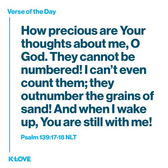 How precious are Your thoughts about me, O God. They cannot be numbered! I can’t even count them; they outnumber the grains of sand! And when I wake up, You are still with me!