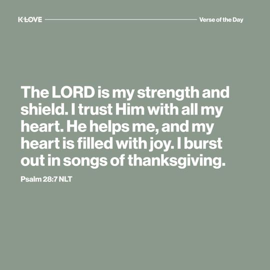 The LORD is my strength and shield. I trust Him with all my heart. He helps me, and my heart is filled with joy. I burst out in songs of thanksgiving.