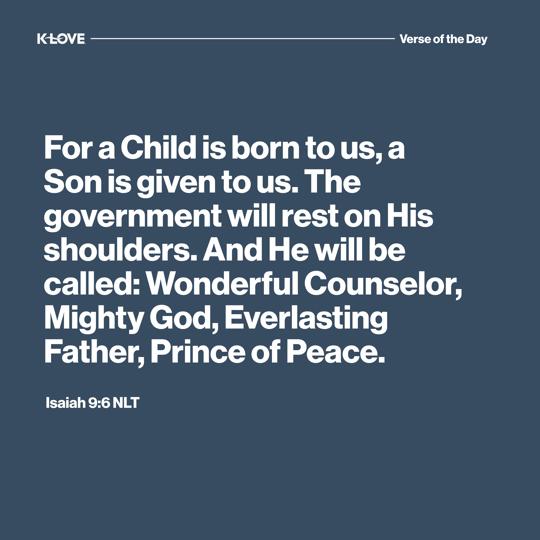 For a Child is born to us, a Son is given to us. The government will rest on His shoulders. And He will be called: Wonderful Counselor, Mighty God, Everlasting Father, Prince of Peace.