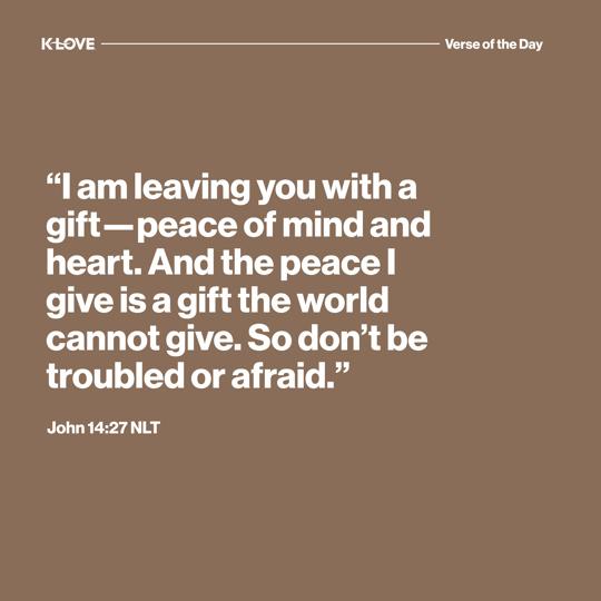 "I am leaving you with a gift—peace of mind and heart. And the peace I give is a gift the world cannot give. So don’t be troubled or afraid."