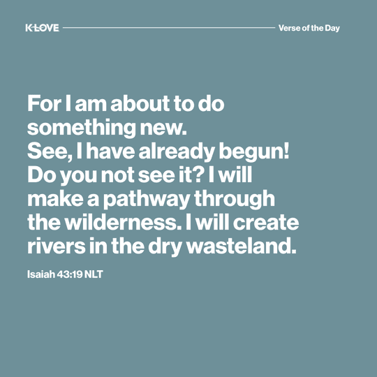 For I am about to do something new. See, I have already begun! Do you not see it? I will make a pathway through the wilderness. I will create rivers in the dry wasteland.