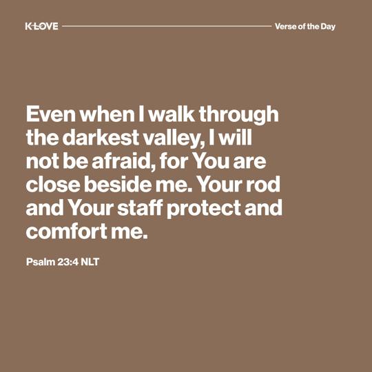 Even when I walk through the darkest valley, I will not be afraid, for You are close beside me. Your rod and Your staff protect and comfort me.