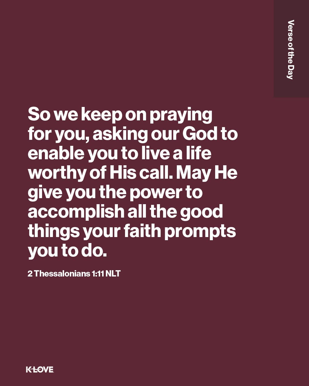 So we keep on praying for you, asking our God to enable you to live a life worthy of His call. May He give you the power to accomplish all the good things your faith prompts you to do.