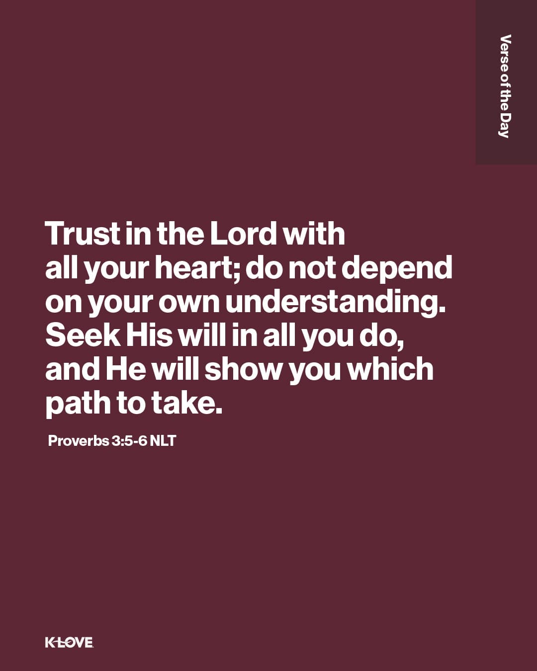 Trust in the Lord with all your heart; do not depend on your own understanding. Seek His will in all you do, and He will show you which path to take.