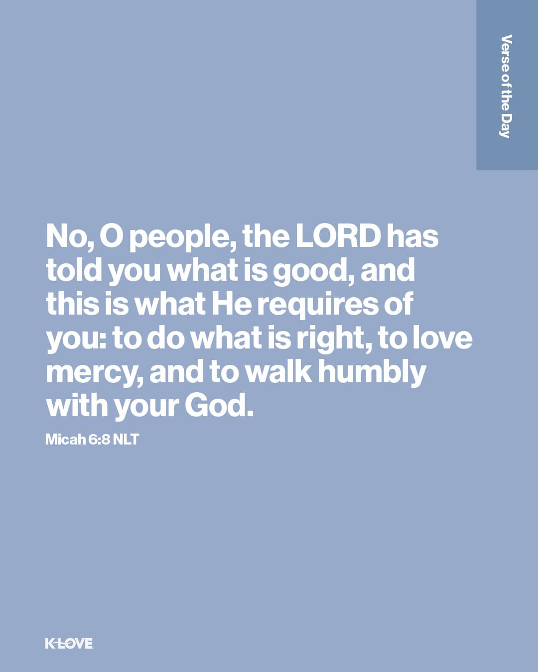 No, O people, the LORD has told you what is good, and this is what He requires of you: to do what is right, to love mercy, and to walk humbly with your God.
