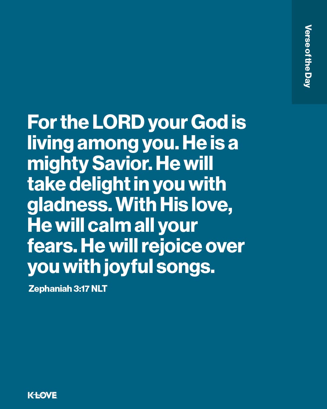 For the LORD your God is living among you. He is a mighty Savior. He will take delight in you with gladness. With His love, He will calm all your fears. He will rejoice over you with joyful songs.